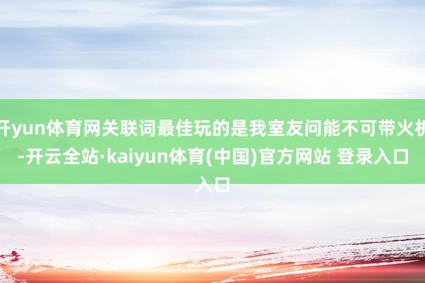 开yun体育网关联词最佳玩的是我室友问能不可带火机-开云全站·kaiyun体育(中国)官方网站 登录入口