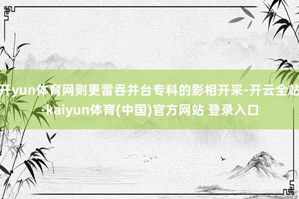 开yun体育网则更雷吞并台专科的影相开采-开云全站·kaiyun体育(中国)官方网站 登录入口