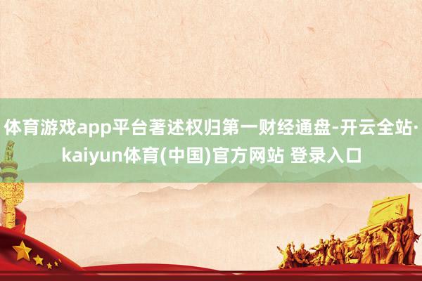 体育游戏app平台著述权归第一财经通盘-开云全站·kaiyun体育(中国)官方网站 登录入口