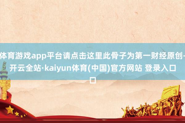 体育游戏app平台请点击这里此骨子为第一财经原创-开云全站·kaiyun体育(中国)官方网站 登录入口