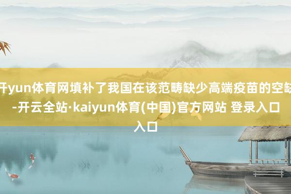 开yun体育网填补了我国在该范畴缺少高端疫苗的空缺-开云全站·kaiyun体育(中国)官方网站 登录入口