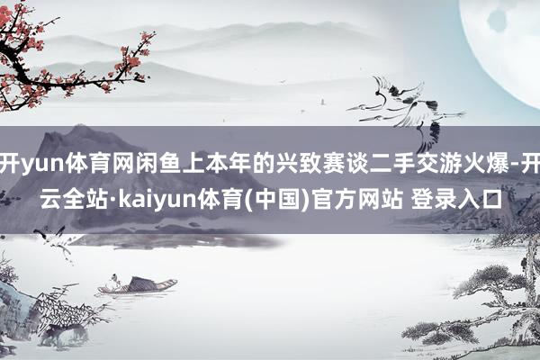 开yun体育网闲鱼上本年的兴致赛谈二手交游火爆-开云全站·kaiyun体育(中国)官方网站 登录入口