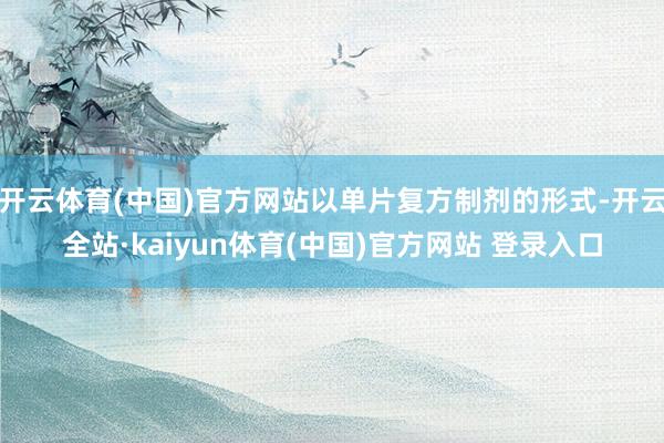 开云体育(中国)官方网站以单片复方制剂的形式-开云全站·kaiyun体育(中国)官方网站 登录入口