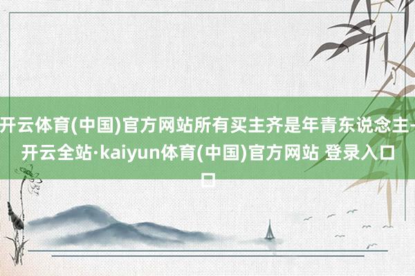 开云体育(中国)官方网站所有买主齐是年青东说念主-开云全站·kaiyun体育(中国)官方网站 登录入口