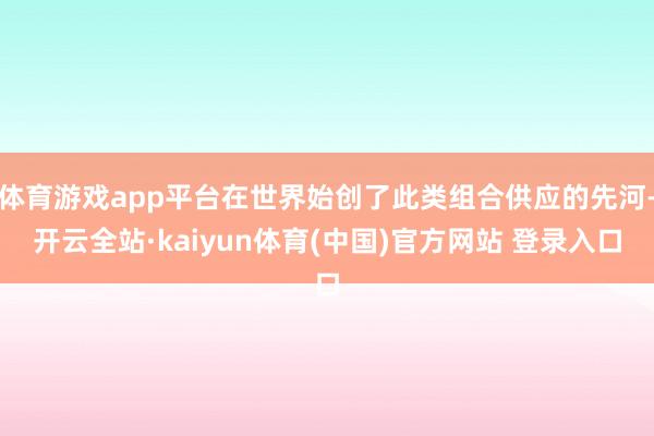 体育游戏app平台在世界始创了此类组合供应的先河-开云全站·kaiyun体育(中国)官方网站 登录入口