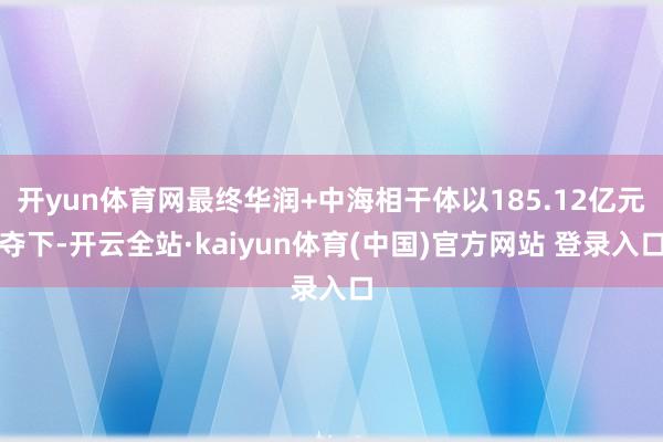 开yun体育网最终华润+中海相干体以185.12亿元夺下-开云全站·kaiyun体育(中国)官方网站 登录入口