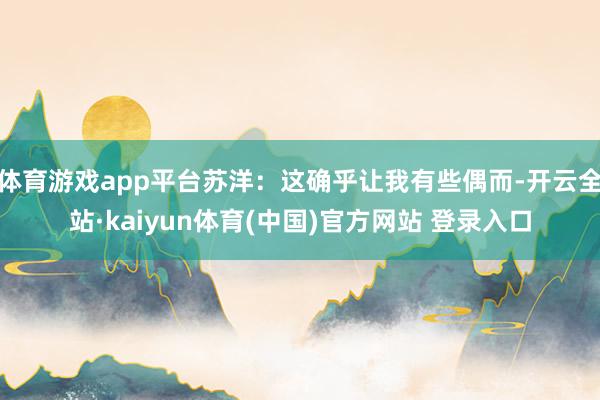 体育游戏app平台苏洋：这确乎让我有些偶而-开云全站·kaiyun体育(中国)官方网站 登录入口