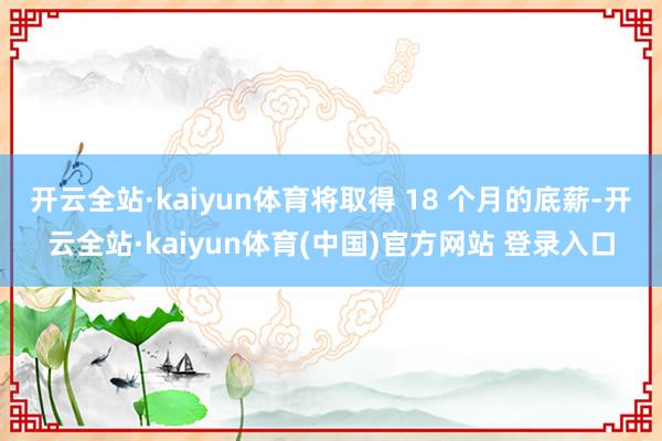 开云全站·kaiyun体育将取得 18 个月的底薪-开云全站·kaiyun体育(中国)官方网站 登录入口