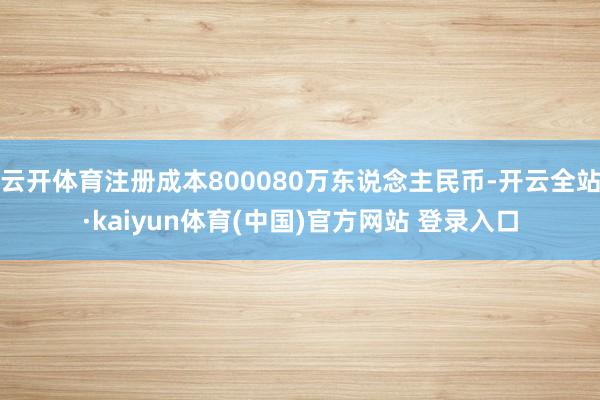 云开体育注册成本800080万东说念主民币-开云全站·kaiyun体育(中国)官方网站 登录入口