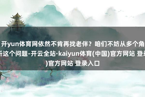 开yun体育网依然不肯再找老伴？咱们不妨从多个角度分析这个问题-开云全站·kaiyun体育(中国)官方网站 登录入口