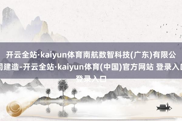 开云全站·kaiyun体育南航数智科技(广东)有限公司建造-开云全站·kaiyun体育(中国)官方网站 登录入口