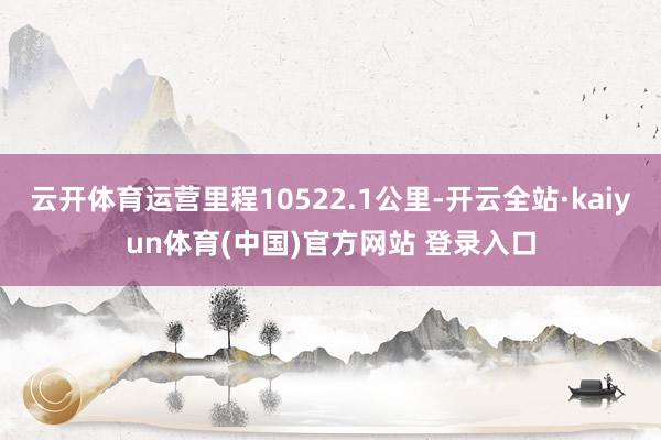 云开体育运营里程10522.1公里-开云全站·kaiyun体育(中国)官方网站 登录入口