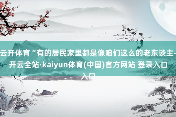 云开体育“有的居民家里都是像咱们这么的老东谈主-开云全站·kaiyun体育(中国)官方网站 登录入口
