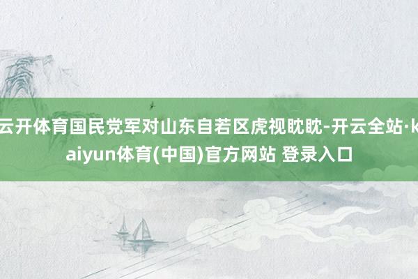 云开体育国民党军对山东自若区虎视眈眈-开云全站·kaiyun体育(中国)官方网站 登录入口