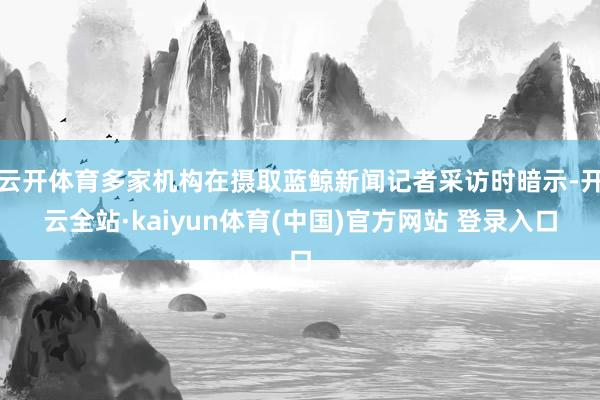 云开体育多家机构在摄取蓝鲸新闻记者采访时暗示-开云全站·kaiyun体育(中国)官方网站 登录入口
