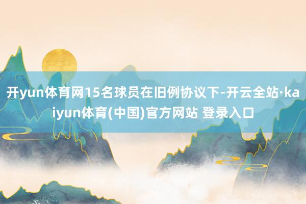 开yun体育网15名球员在旧例协议下-开云全站·kaiyun体育(中国)官方网站 登录入口