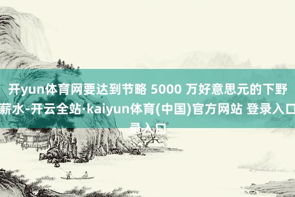 开yun体育网要达到节略 5000 万好意思元的下野薪水-开云全站·kaiyun体育(中国)官方网站 登录入口