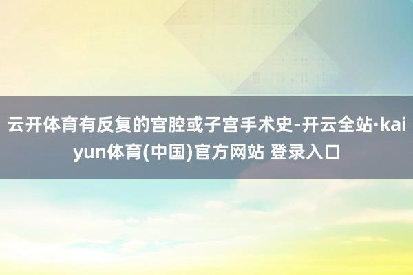 云开体育有反复的宫腔或子宫手术史-开云全站·kaiyun体育(中国)官方网站 登录入口