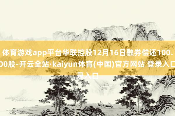 体育游戏app平台华联控股12月16日融券偿还100.00股-开云全站·kaiyun体育(中国)官方网站 登录入口