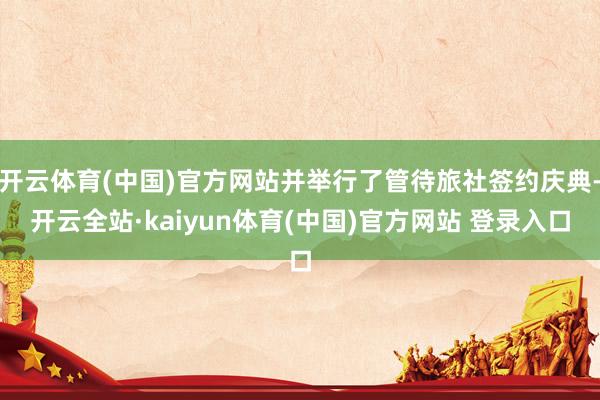 开云体育(中国)官方网站并举行了管待旅社签约庆典-开云全站·kaiyun体育(中国)官方网站 登录入口