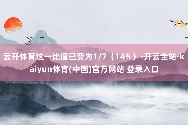 云开体育这一比值已变为1/7（14%）-开云全站·kaiyun体育(中国)官方网站 登录入口