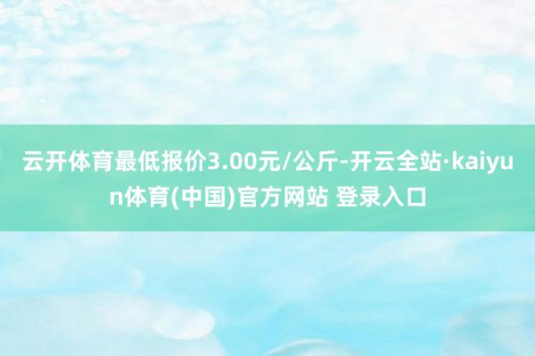 云开体育最低报价3.00元/公斤-开云全站·kaiyun体育(中国)官方网站 登录入口