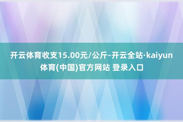 开云体育收支15.00元/公斤-开云全站·kaiyun体育(中国)官方网站 登录入口