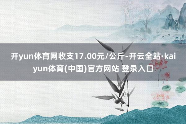 开yun体育网收支17.00元/公斤-开云全站·kaiyun体育(中国)官方网站 登录入口