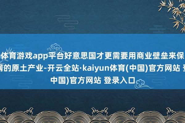 体育游戏app平台好意思国才更需要用商业壁垒来保护其脆弱的原土产业-开云全站·kaiyun体育(中国)官方网站 登录入口