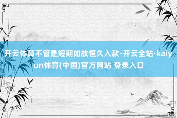 开云体育不管是短期如故恒久入款-开云全站·kaiyun体育(中国)官方网站 登录入口
