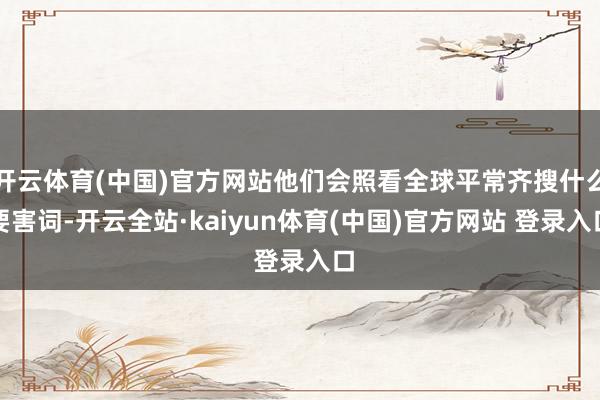 开云体育(中国)官方网站他们会照看全球平常齐搜什么要害词-开云全站·kaiyun体育(中国)官方网站 登录入口