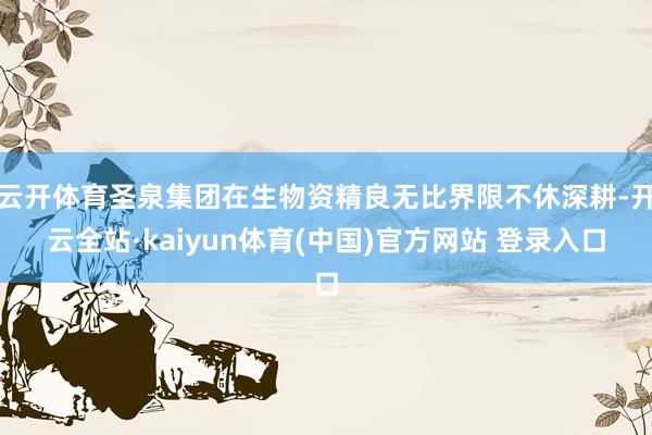 云开体育圣泉集团在生物资精良无比界限不休深耕-开云全站·kaiyun体育(中国)官方网站 登录入口