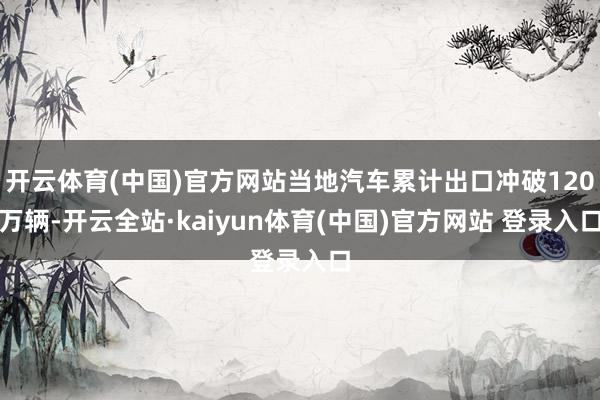 开云体育(中国)官方网站当地汽车累计出口冲破120万辆-开云全站·kaiyun体育(中国)官方网站 登录入口