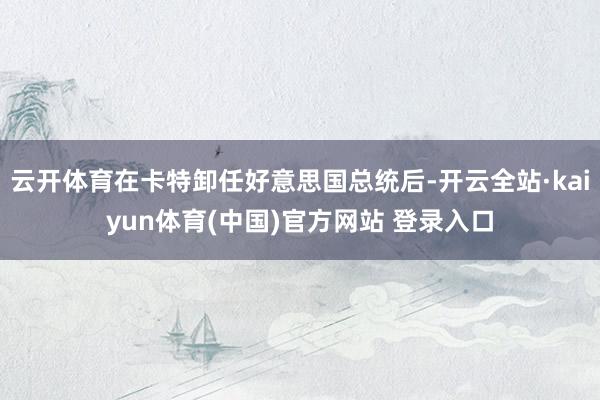 云开体育在卡特卸任好意思国总统后-开云全站·kaiyun体育(中国)官方网站 登录入口