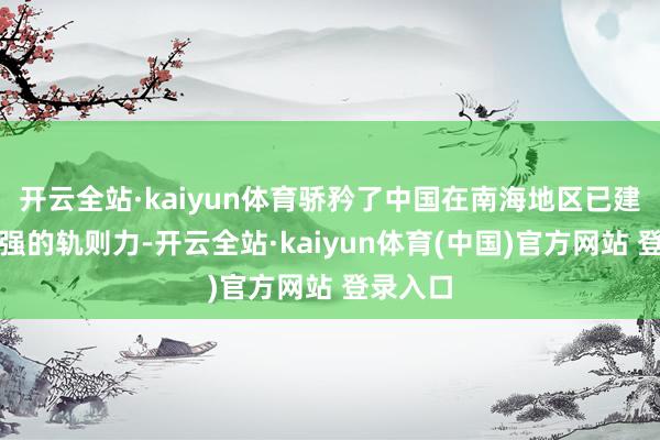 开云全站·kaiyun体育骄矜了中国在南海地区已建设起极强的轨则力-开云全站·kaiyun体育(中国)官方网站 登录入口
