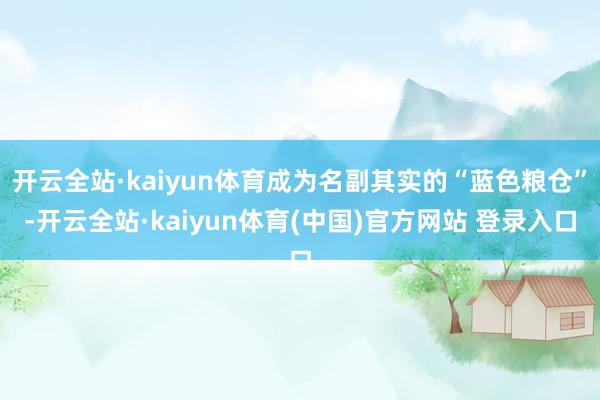 开云全站·kaiyun体育成为名副其实的“蓝色粮仓”-开云全站·kaiyun体育(中国)官方网站 登录入口