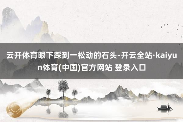 云开体育眼下踩到一松动的石头-开云全站·kaiyun体育(中国)官方网站 登录入口