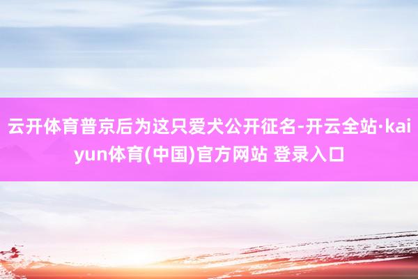 云开体育普京后为这只爱犬公开征名-开云全站·kaiyun体育(中国)官方网站 登录入口