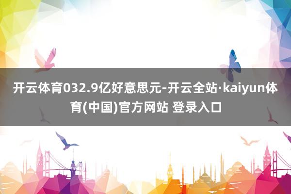 开云体育032.9亿好意思元-开云全站·kaiyun体育(中国)官方网站 登录入口