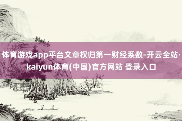 体育游戏app平台文章权归第一财经系数-开云全站·kaiyun体育(中国)官方网站 登录入口