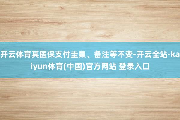 开云体育其医保支付圭臬、备注等不变-开云全站·kaiyun体育(中国)官方网站 登录入口