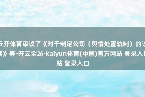 云开体育审议了《对于制定公司〈舆情处置轨制〉的议案》等-开云全站·kaiyun体育(中国)官方网站 登录入口