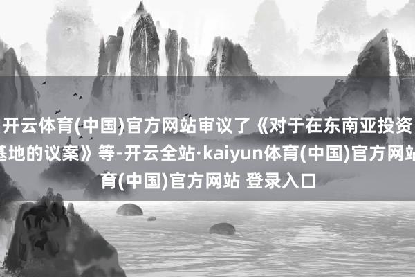 开云体育(中国)官方网站审议了《对于在东南亚投资新建出产基地的议案》等-开云全站·kaiyun体育(中国)官方网站 登录入口