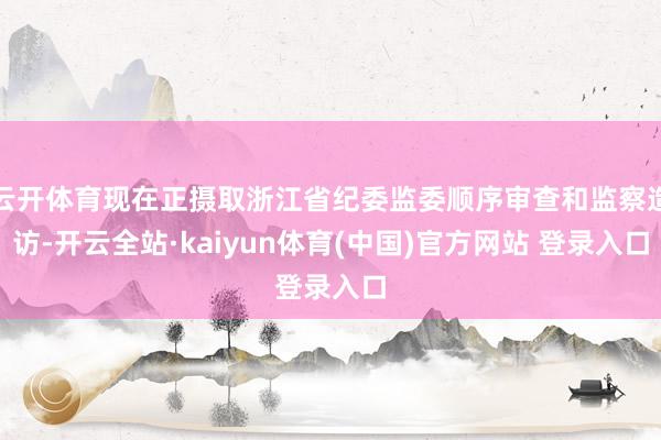 云开体育现在正摄取浙江省纪委监委顺序审查和监察造访-开云全站·kaiyun体育(中国)官方网站 登录入口