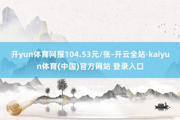 开yun体育网报104.53元/张-开云全站·kaiyun体育(中国)官方网站 登录入口