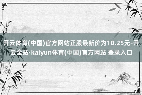 开云体育(中国)官方网站正股最新价为10.25元-开云全站·kaiyun体育(中国)官方网站 登录入口