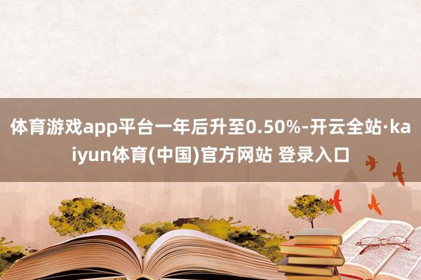 体育游戏app平台一年后升至0.50%-开云全站·kaiyun体育(中国)官方网站 登录入口