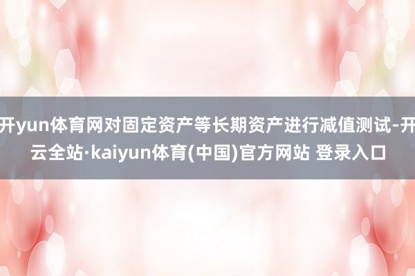 开yun体育网对固定资产等长期资产进行减值测试-开云全站·kaiyun体育(中国)官方网站 登录入口