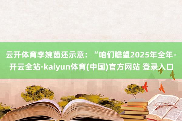 云开体育　　李婉茵还示意：“咱们瞻望2025年全年-开云全站·kaiyun体育(中国)官方网站 登录入口