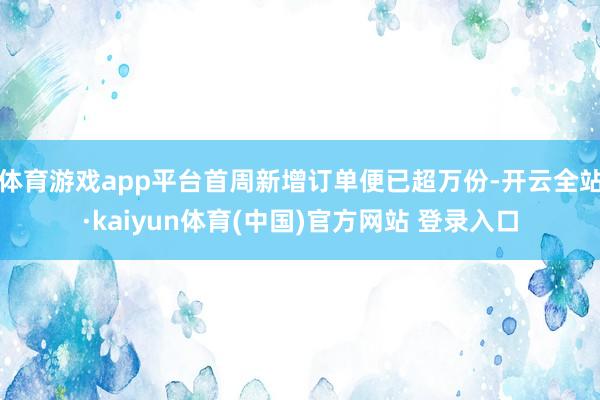 体育游戏app平台首周新增订单便已超万份-开云全站·kaiyun体育(中国)官方网站 登录入口